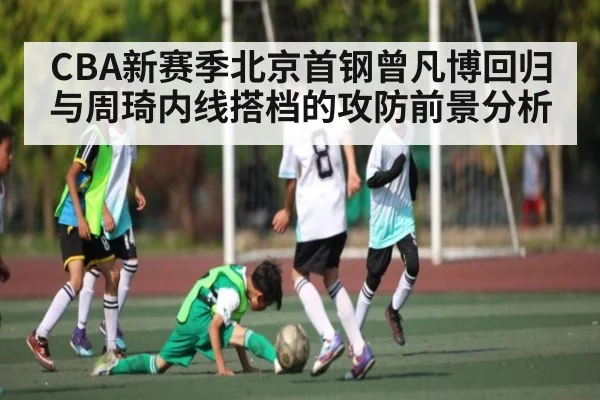 CBA新赛季北京首钢曾凡博回归与周琦内线搭档的攻防前景分析