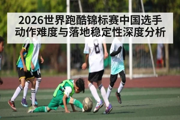 2026世界跑酷锦标赛中国选手动作难度与落地稳定性深度分析
